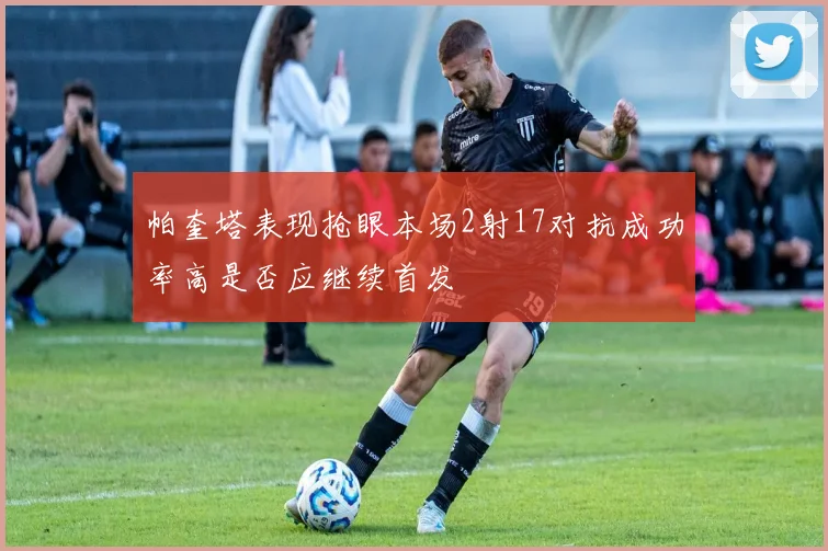 帕奎塔表现抢眼本场2射17对抗成功率高是否应继续首发