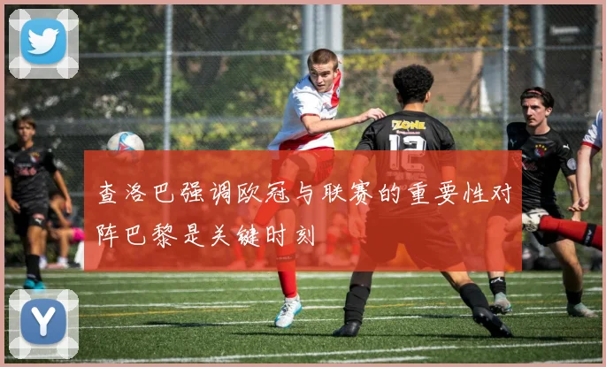 查洛巴强调欧冠与联赛的重要性对阵巴黎是关键时刻