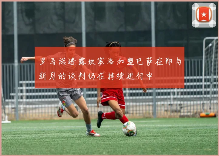 罗马诺透露坎塞洛加盟巴萨在即与新月的谈判仍在持续进行中