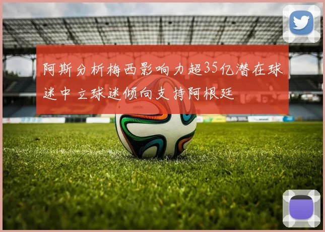 阿斯分析梅西影响力超35亿潜在球迷中立球迷倾向支持阿根廷