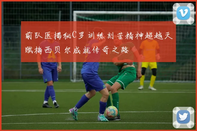 前队医揭秘C罗训练刻苦精神超越天赋梅西贝尔成就传奇之路