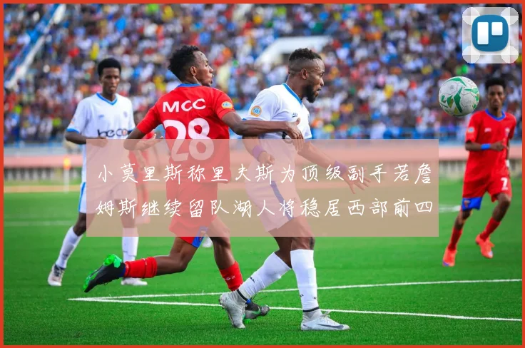 小莫里斯称里夫斯为顶级副手若詹姆斯继续留队湖人将稳居西部前四
