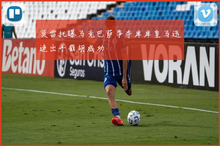 莫雷托曝马竞巴萨争夺库库皇马迅速出手截胡成功