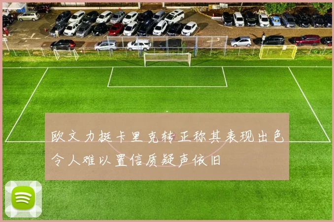 欧文力挺卡里克转正称其表现出色令人难以置信质疑声依旧