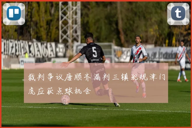 裁判争议唐顺齐漏判三镇犯规津门虎应获点球机会