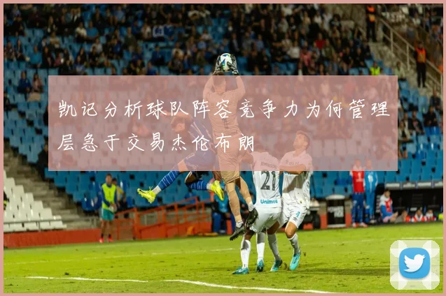 凯记分析球队阵容竞争力为何管理层急于交易杰伦布朗