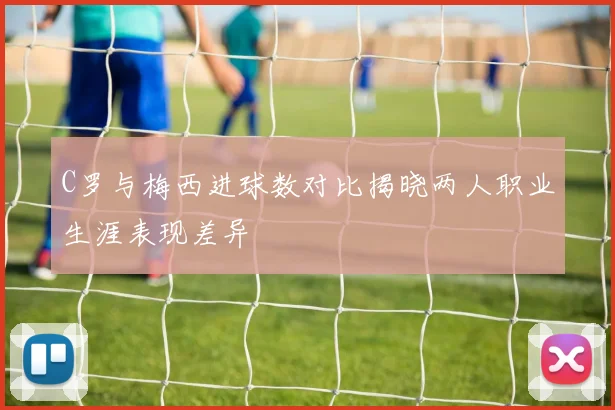 C罗与梅西进球数对比揭晓两人职业生涯表现差异