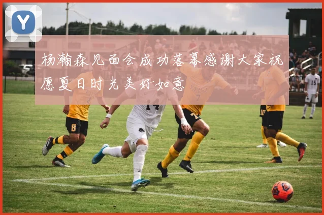 杨瀚森见面会成功落幕感谢大家祝愿夏日时光美好如意