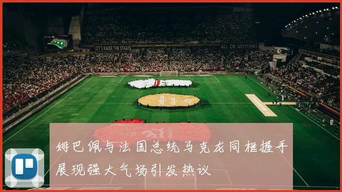 姆巴佩与法国总统马克龙同框握手展现强大气场引发热议