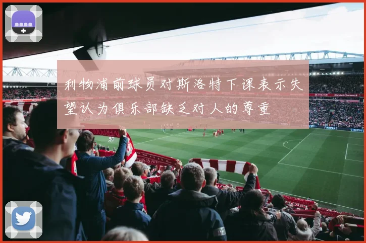 利物浦前球员对斯洛特下课表示失望认为俱乐部缺乏对人的尊重