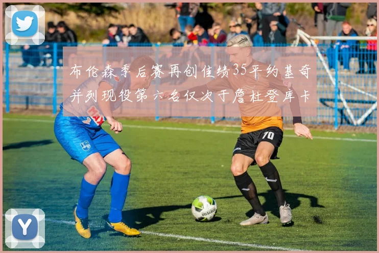 布伦森季后赛再创佳绩35平约基奇并列现役第六名仅次于詹杜登库卡