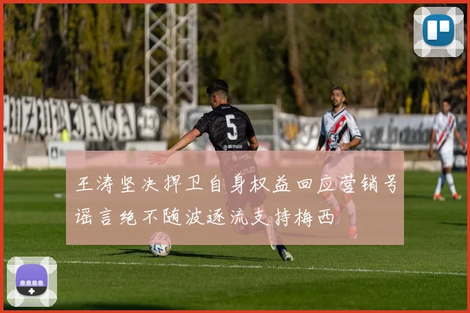 王涛坚决捍卫自身权益回应营销号谣言绝不随波逐流支持梅西