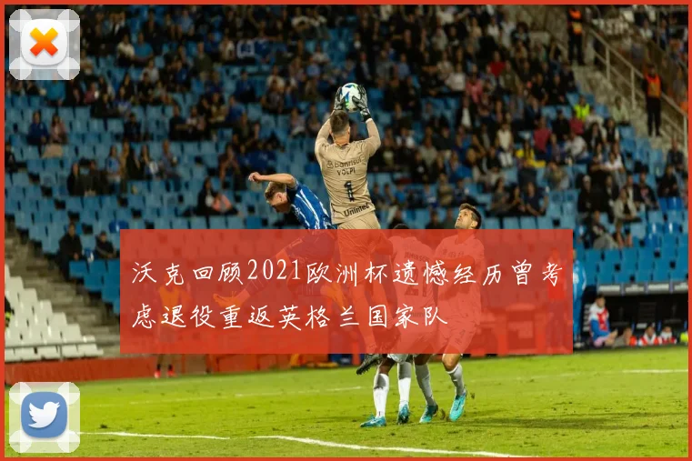 沃克回顾2021欧洲杯遗憾经历曾考虑退役重返英格兰国家队