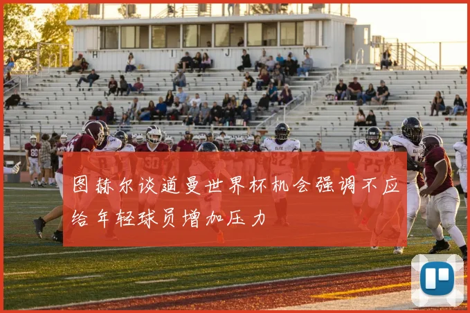 图赫尔谈道曼世界杯机会强调不应给年轻球员增加压力