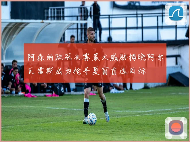 阿森纳欧冠决赛最大威胁揭晓阿尔瓦雷斯成为枪手夏窗首选目标
