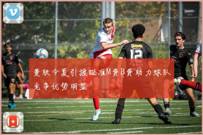 曼联今夏引援瞄准M费B费助力球队竞争优势明显