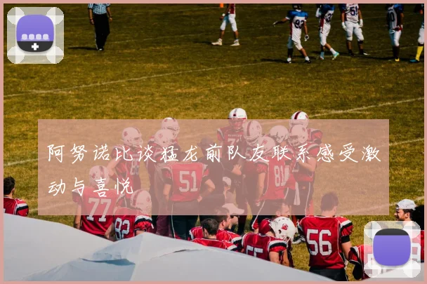 阿努诺比谈猛龙前队友联系感受激动与喜悦