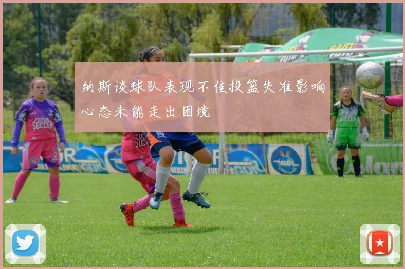 纳斯谈球队表现不佳投篮失准影响心态未能走出困境