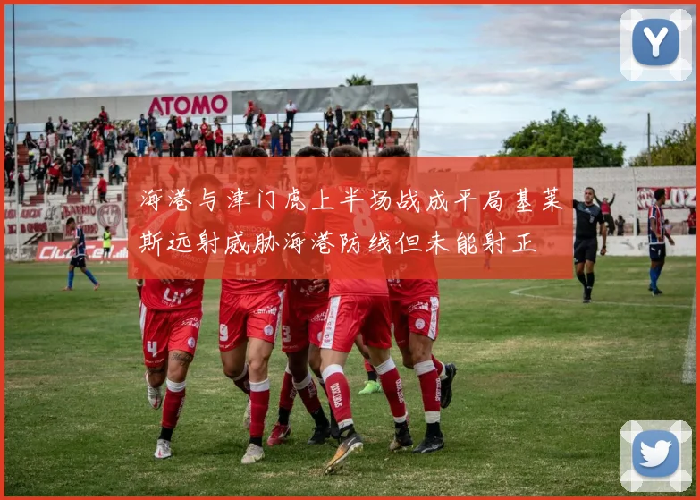 海港与津门虎上半场战成平局基莱斯远射威胁海港防线但未能射正