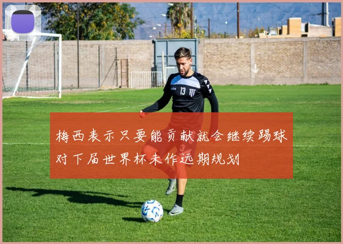 梅西表示只要能贡献就会继续踢球对下届世界杯未作远期规划