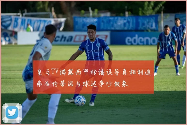 皇马TV揭露西甲转播误导真相制造弗洛伦蒂诺与球迷争吵假象