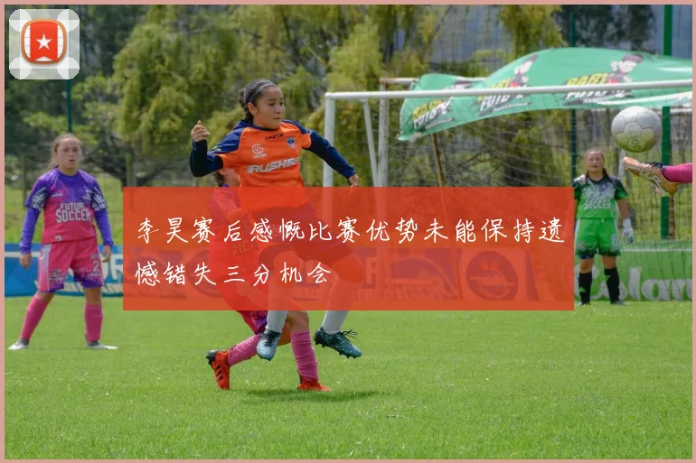 李昊赛后感慨比赛优势未能保持遗憾错失三分机会