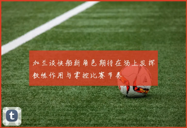 加兰谈快船新角色期待在场上发挥教练作用与掌控比赛节奏