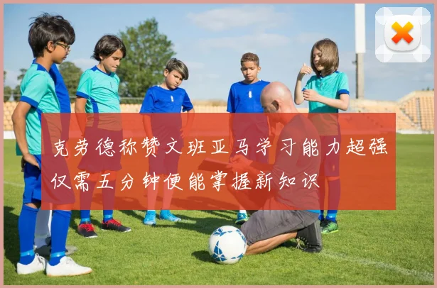 克劳德称赞文班亚马学习能力超强仅需五分钟便能掌握新知识
