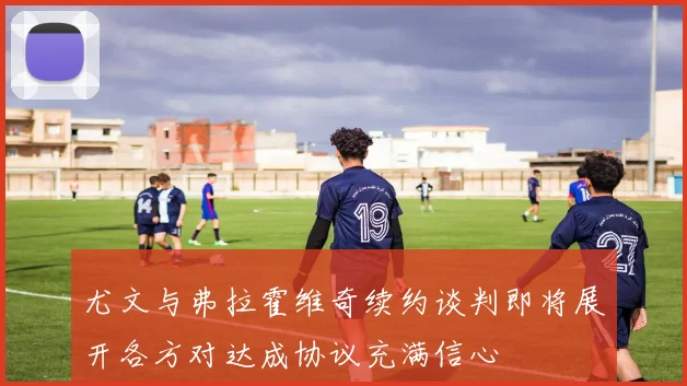 尤文与弗拉霍维奇续约谈判即将展开各方对达成协议充满信心