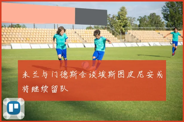 米兰与门德斯会谈埃斯图皮尼安或将继续留队