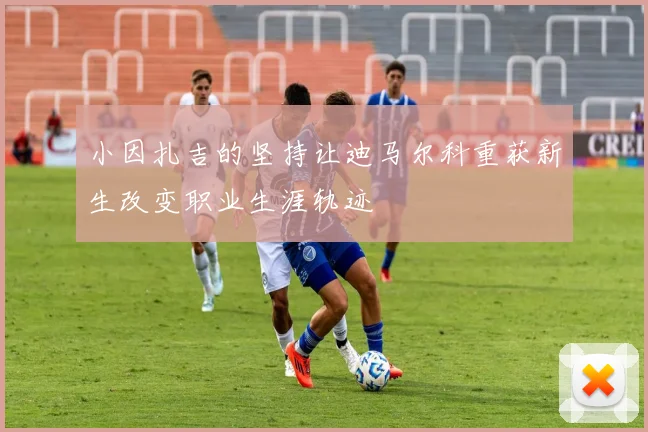 小因扎吉的坚持让迪马尔科重获新生改变职业生涯轨迹