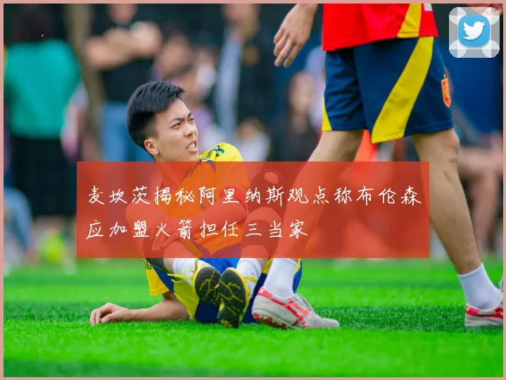 麦坎茨揭秘阿里纳斯观点称布伦森应加盟火箭担任三当家